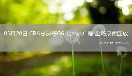 05月20日 CBA總決賽G6 北京vs廣廈 全場錄像回放