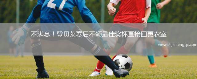 不滿意！登貝萊賽后不領(lǐng)最佳獎杯直接回更衣室
