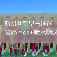 斯凱利朝皇馬球迷喊vamos+噴水嘲諷